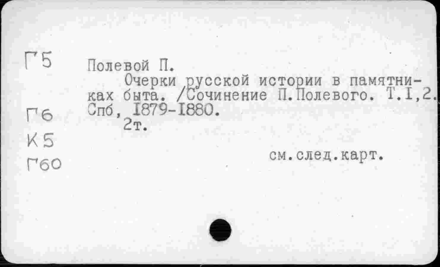 ﻿Г5
Гб
К5
Полевой П.
Очерки русской истории в памятниках быта. /Сочинение П.Полевого. Т.1,2. Спб, I879-I88O.
2т.
ГбО
см.след.карт